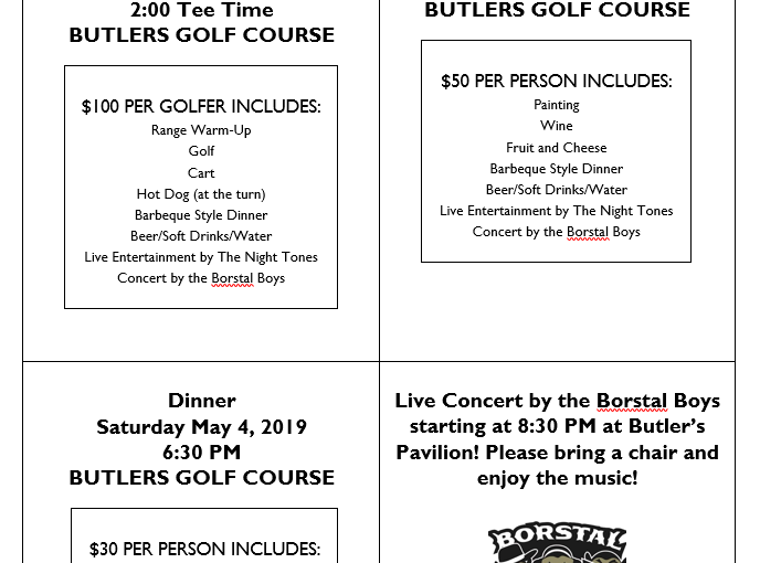 Golf Scramble Saturday May 4, 2019 12:30 Registration/Warm-Up 2:00 Tee Time BUTLERS GOLF COURSE $100 PER GOLFER INCLUDES: Range Warm-Up Golf Cart Hot Dog (at the turn) Barbeque Style Dinner Beer/Soft Drinks/Water Live Entertainment by The Night Tones Concert by the Borstal Boys Wood Sign Workshop Saturday May 4, 2019 3:30 PM BUTLERS GOLF COURSE $50 PER PERSON INCLUDES: Painting Wine Fruit and Cheese Barbeque Style Dinner Beer/Soft Drinks/Water Live Entertainment by The Night Tones Concert by the Borstal Boys Dinner Saturday May 4, 2019 6:30 PM BUTLERS GOLF COURSE $30 PER PERSON INCLUDES: Barbeque Style Dinner Beer/Soft Drinks/Water Live Entertainment by The Night Tones Concert by the Borstal Boys Live Concert by the Borstal Boys starting at 8:30 PM at Butler’s Pavilion! Please bring a chair and enjoy the music! Live Entertainment Provided by the Night Tones