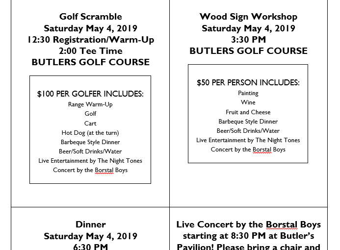 Golf Scramble Saturday May 4, 2019 12:30 Registration/Warm-Up 2:00 Tee Time BUTLERS GOLF COURSE $100 PER GOLFER INCLUDES: Range Warm-Up Golf Cart Hot Dog (at the turn) Barbeque Style Dinner Beer/Soft Drinks/Water Live Entertainment by The Night Tones Concert by the Borstal Boys Wood Sign Workshop Saturday May 4, 2019 3:30 PM BUTLERS GOLF COURSE $50 PER PERSON INCLUDES: Painting Wine Fruit and Cheese Barbeque Style Dinner Beer/Soft Drinks/Water Live Entertainment by The Night Tones Concert by the Borstal Boys Dinner Saturday May 4, 2019 6:30 PM BUTLERS GOLF COURSE $30 PER PERSON INCLUDES: Barbeque Style Dinner Beer/Soft Drinks/Water Live Entertainment by The Night Tones Concert by the Borstal Boys Live Concert by the Borstal Boys starting at 8:30 PM at Butler’s Pavilion! Please bring a chair and enjoy the music!